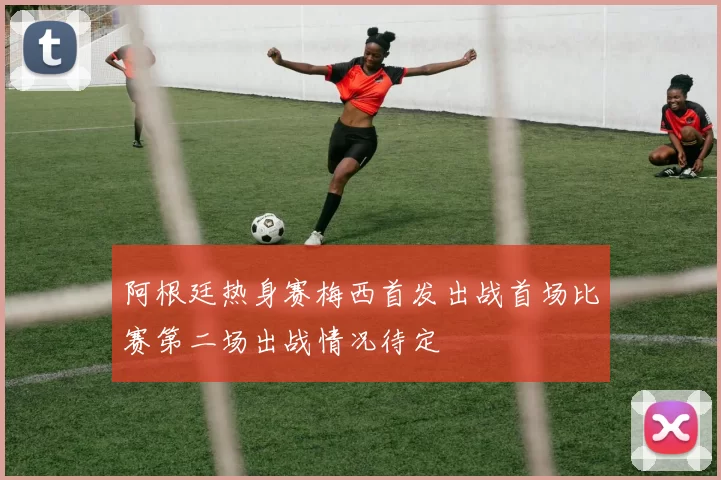 阿根廷热身赛梅西首发出战首场比赛第二场出战情况待定