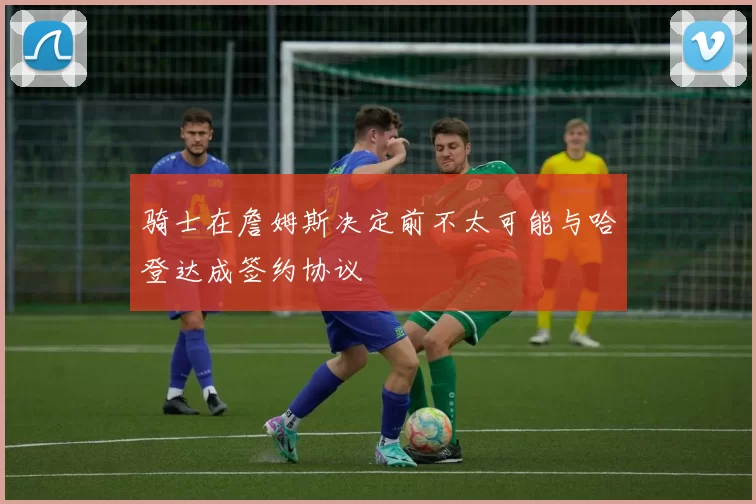骑士在詹姆斯决定前不太可能与哈登达成签约协议