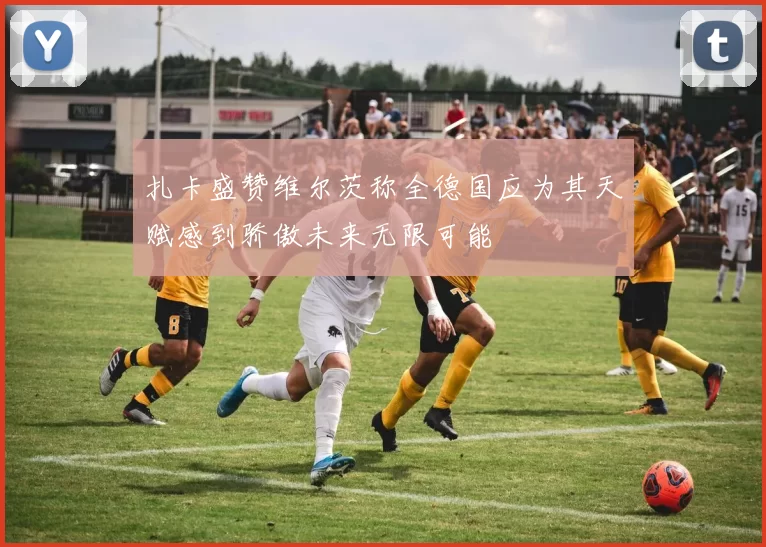扎卡盛赞维尔茨称全德国应为其天赋感到骄傲未来无限可能