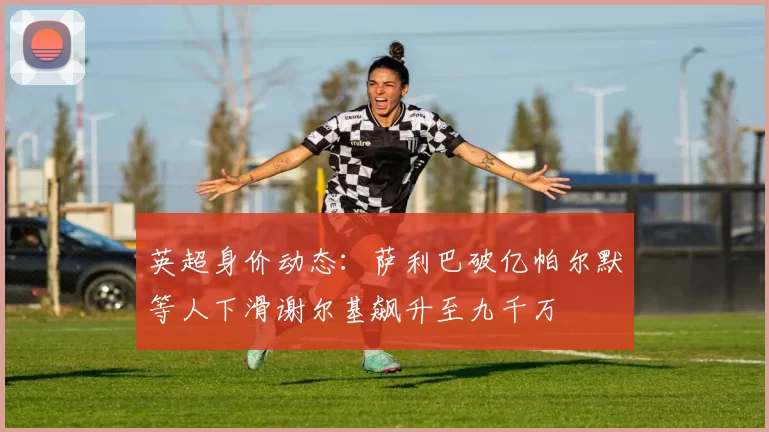英超身价动态：萨利巴破亿帕尔默等人下滑谢尔基飙升至九千万