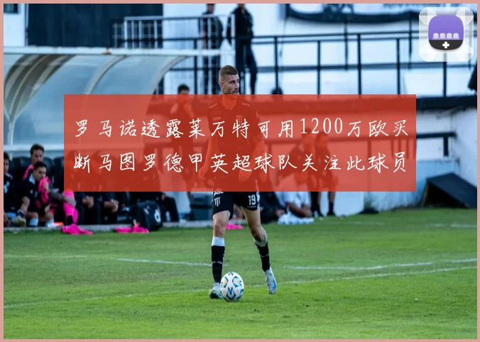 罗马诺透露莱万特可用1200万欧买断马图罗德甲英超球队关注此球员