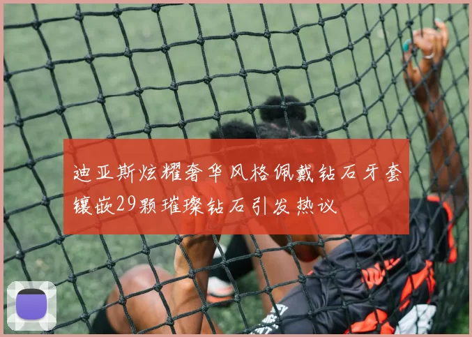 迪亚斯炫耀奢华风格佩戴钻石牙套镶嵌29颗璀璨钻石引发热议