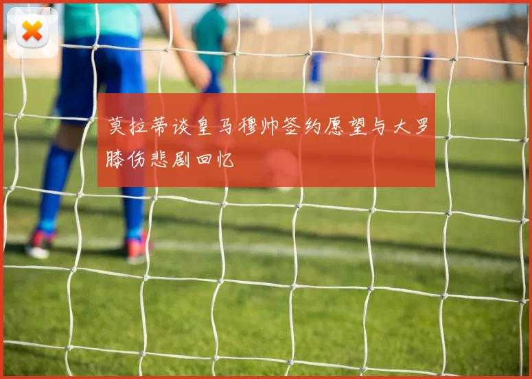 莫拉蒂谈皇马穆帅签约愿望与大罗膝伤悲剧回忆