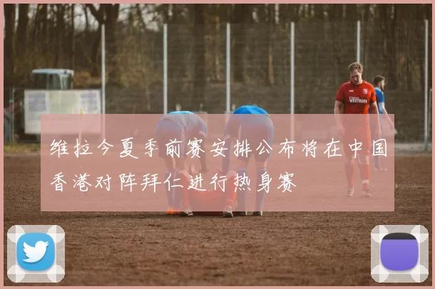 维拉今夏季前赛安排公布将在中国香港对阵拜仁进行热身赛