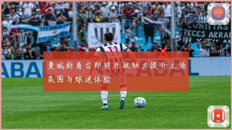 曼城新看台即将开放助力提升主场氛围与球迷体验