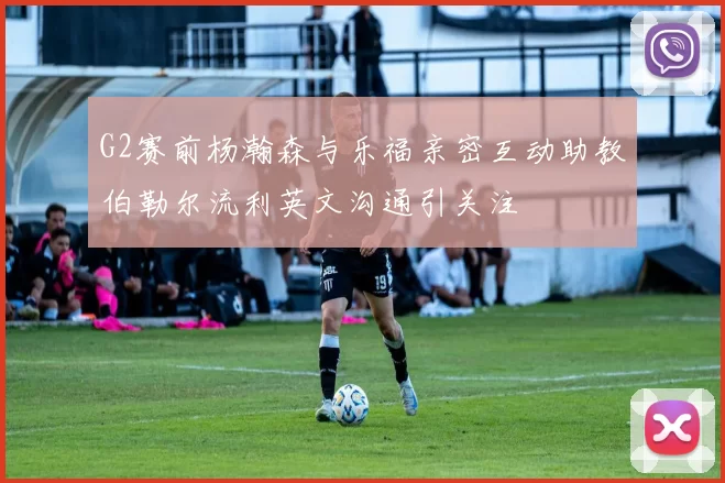 G2赛前杨瀚森与乐福亲密互动助教伯勒尔流利英文沟通引关注