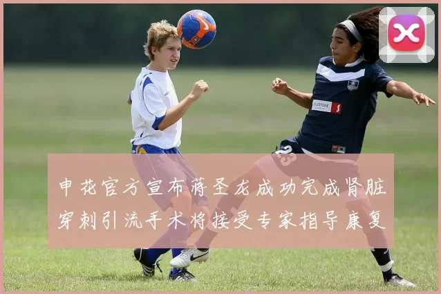 申花官方宣布蒋圣龙成功完成肾脏穿刺引流手术将接受专家指导康复治疗
