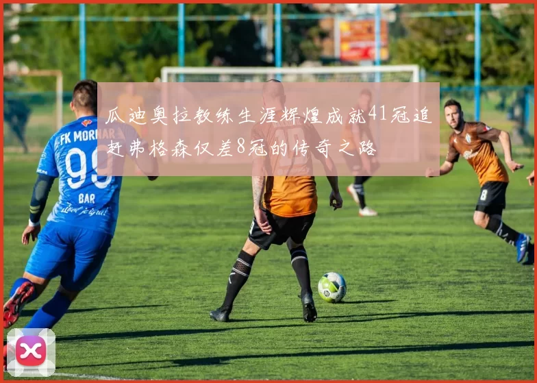 瓜迪奥拉教练生涯辉煌成就41冠追赶弗格森仅差8冠的传奇之路
