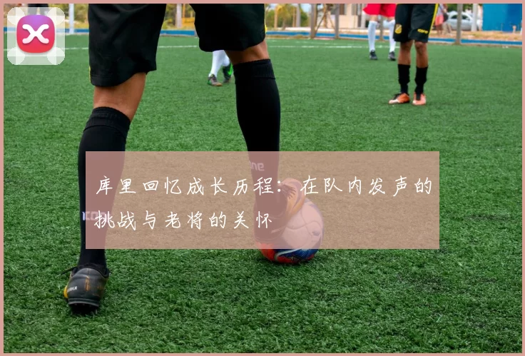 库里回忆成长历程：在队内发声的挑战与老将的关怀