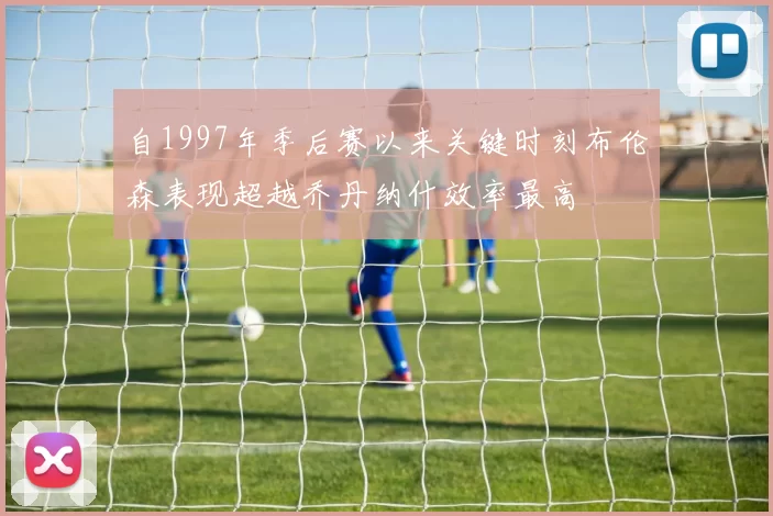 自1997年季后赛以来关键时刻布伦森表现超越乔丹纳什效率最高