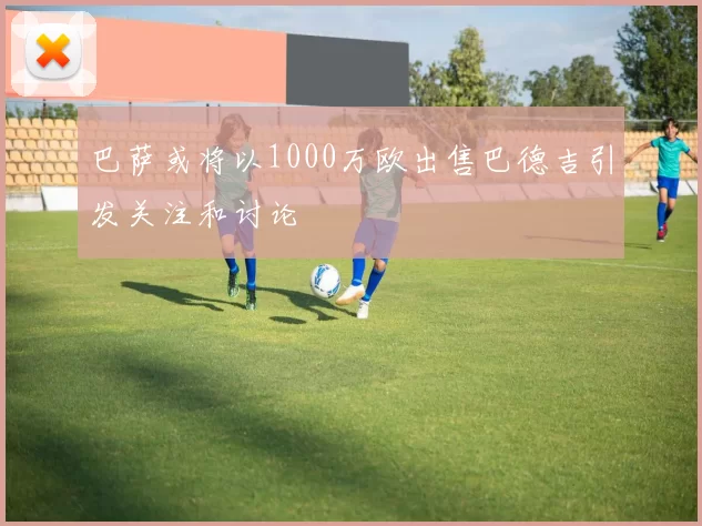 巴萨或将以1000万欧出售巴德吉引发关注和讨论