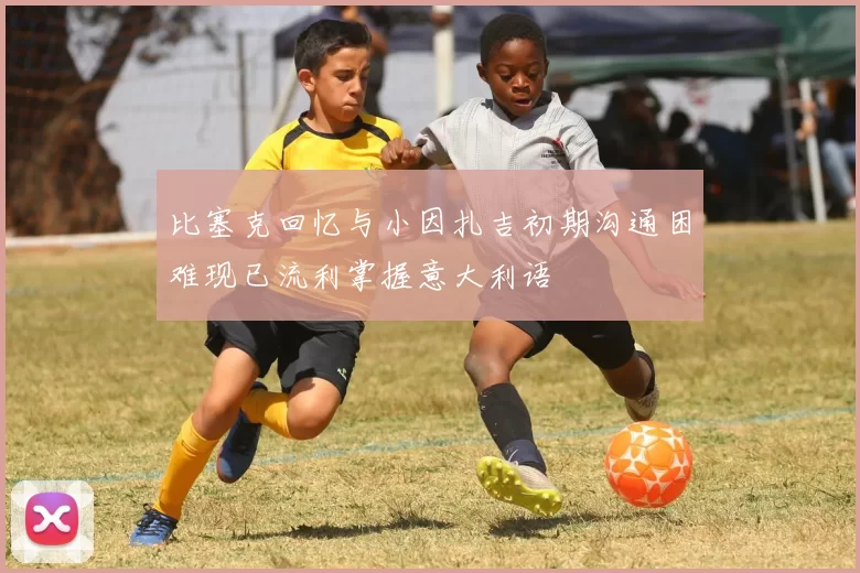 比塞克回忆与小因扎吉初期沟通困难现已流利掌握意大利语