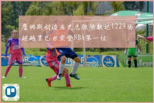 詹姆斯创造历史总胜场数达1229场超越贾巴尔荣登NBA第一位