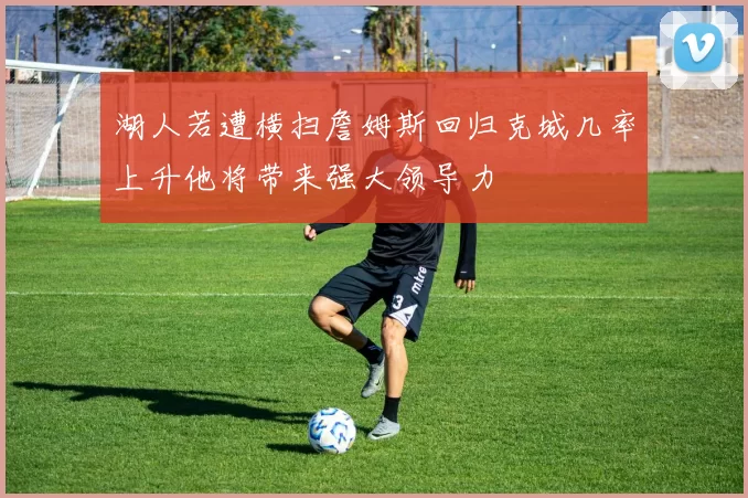 湖人若遭横扫詹姆斯回归克城几率上升他将带来强大领导力
