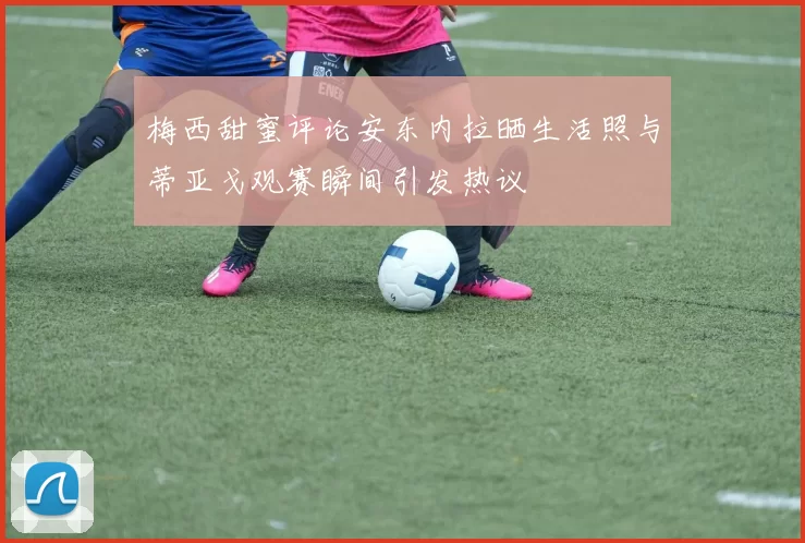 梅西甜蜜评论安东内拉晒生活照与蒂亚戈观赛瞬间引发热议
